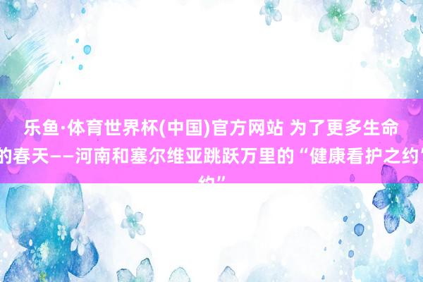 乐鱼·体育世界杯(中国)官方网站 为了更多生命的春天——河南和塞尔维亚跳跃万里的“健康看护之约”