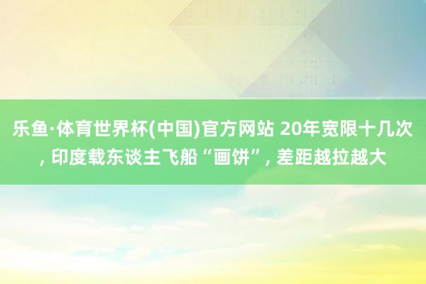 乐鱼·体育世界杯(中国)官方网站 20年宽限十几次, 印度载东谈主飞船“画饼”, 差距越拉越大