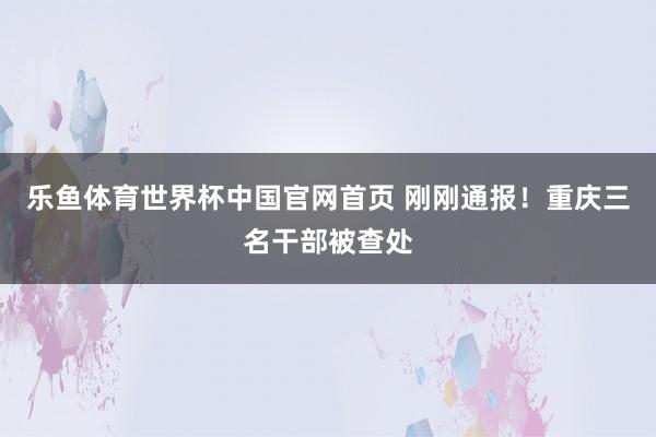 乐鱼体育世界杯中国官网首页 刚刚通报！重庆三名干部被查处