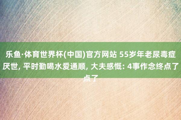 乐鱼·体育世界杯(中国)官方网站 55岁年老尿毒症厌世, 平时勤喝水爱通顺, 大夫感慨: 4事作念终点了