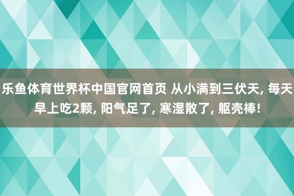 乐鱼体育世界杯中国官网首页 从小满到三伏天, 每天早上吃2颗, 阳气足了, 寒湿散了, 躯壳棒!