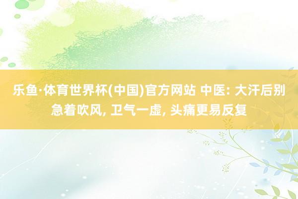乐鱼·体育世界杯(中国)官方网站 中医: 大汗后别急着吹风, 卫气一虚, 头痛更易反复