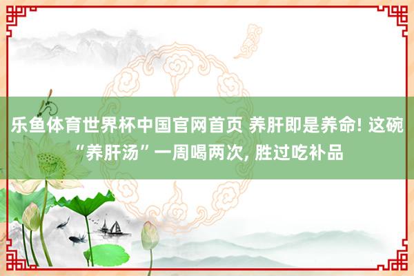 乐鱼体育世界杯中国官网首页 养肝即是养命! 这碗“养肝汤”一周喝两次, 胜过吃补品