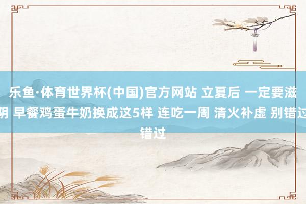 乐鱼·体育世界杯(中国)官方网站 立夏后 一定要滋阴 早餐鸡蛋牛奶换成这5样 连吃一周 清火补虚 别错过