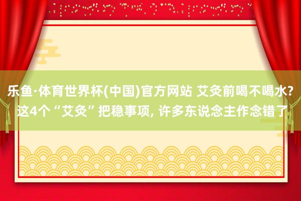 乐鱼·体育世界杯(中国)官方网站 艾灸前喝不喝水? 这4个“艾灸”把稳事项, 许多东说念主作念错了
