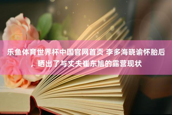 乐鱼体育世界杯中国官网首页 李多海晓谕怀胎后，晒出了与丈夫崔东旭的露营现状