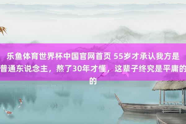 乐鱼体育世界杯中国官网首页 55岁才承认我方是普通东说念主，熬了30年才懂，这辈子终究是平庸的
