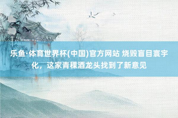 乐鱼·体育世界杯(中国)官方网站 烧毁盲目寰宇化，这家青稞酒龙头找到了新意见