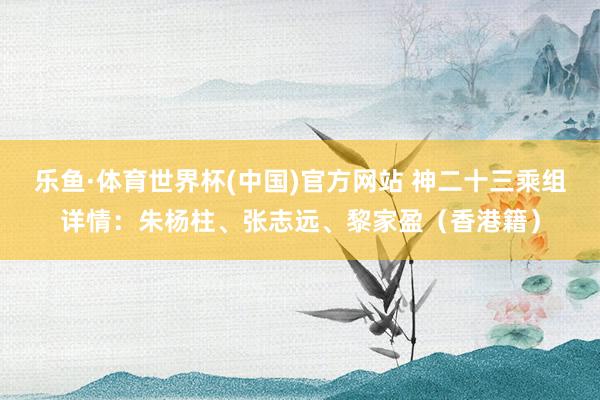 乐鱼·体育世界杯(中国)官方网站 神二十三乘组详情：朱杨柱、张志远、黎家盈（香港籍）