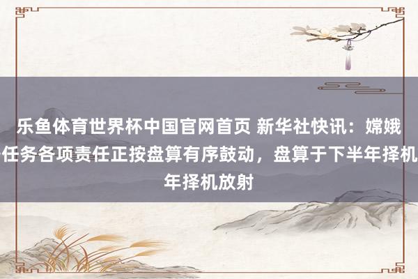 乐鱼体育世界杯中国官网首页 新华社快讯：嫦娥七号任务各项责任正按盘算有序鼓动，盘算于下半年择机放射