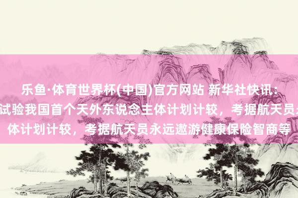 乐鱼·体育世界杯(中国)官方网站 新华社快讯：为期1年的天外驻留，将试验我国首个天外东说念主体计划计较，考据航天员永远遨游健康保险智商等