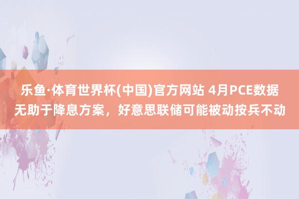 乐鱼·体育世界杯(中国)官方网站 4月PCE数据无助于降息方案，好意思联储可能被动按兵不动