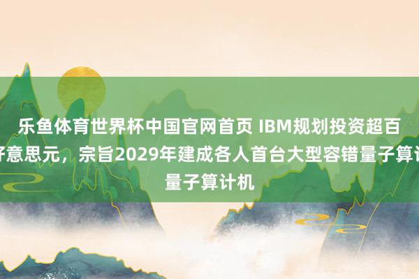 乐鱼体育世界杯中国官网首页 IBM规划投资超百亿好意思元，宗旨2029年建成各人首台大型容错量子算计机