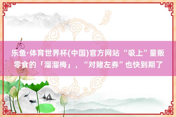 乐鱼·体育世界杯(中国)官方网站 “吸上”量贩零食的「溜溜梅」，“对赌左券”也快到期了