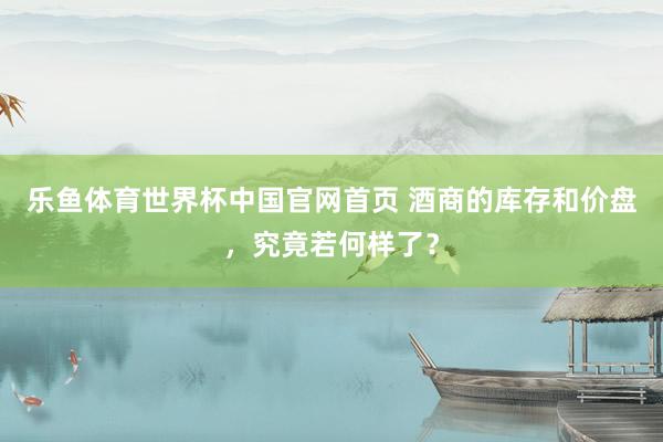 乐鱼体育世界杯中国官网首页 酒商的库存和价盘，究竟若何样了？