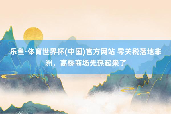 乐鱼·体育世界杯(中国)官方网站 零关税落地非洲，高桥商场先热起来了