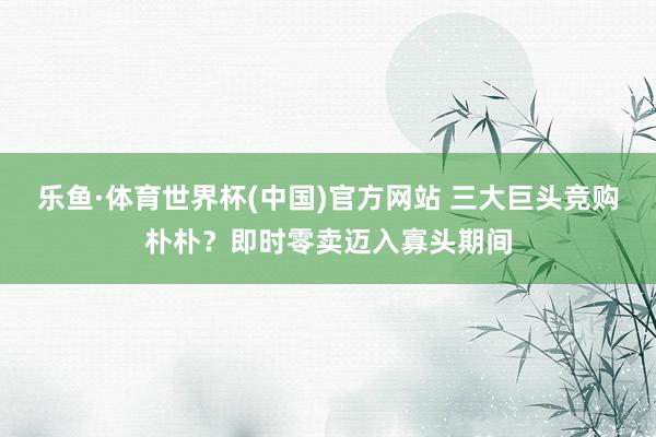 乐鱼·体育世界杯(中国)官方网站 三大巨头竞购朴朴？即时零卖迈入寡头期间