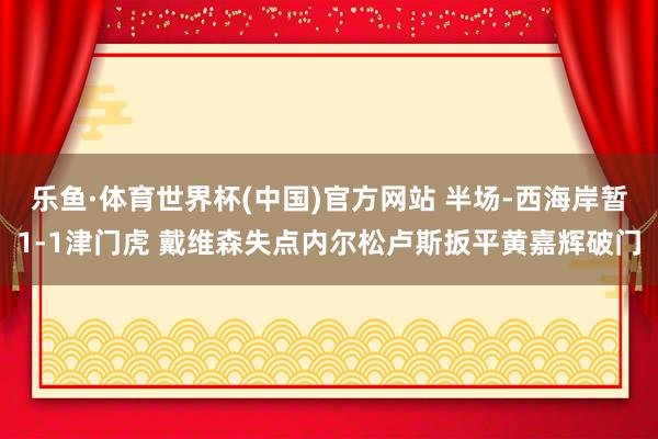 乐鱼·体育世界杯(中国)官方网站 半场-西海岸暂1-1津门虎 戴维森失点内尔松卢斯扳平黄嘉辉破门
