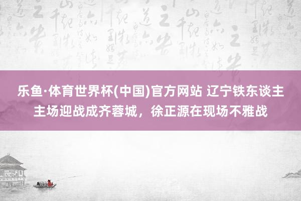 乐鱼·体育世界杯(中国)官方网站 辽宁铁东谈主主场迎战成齐蓉城，<a href=