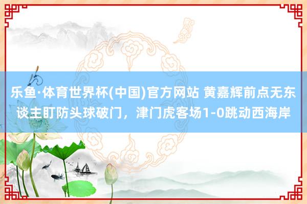 乐鱼·体育世界杯(中国)官方网站 黄嘉辉前点无东谈主盯防头球破门，津门虎客场1-0跳动西海岸