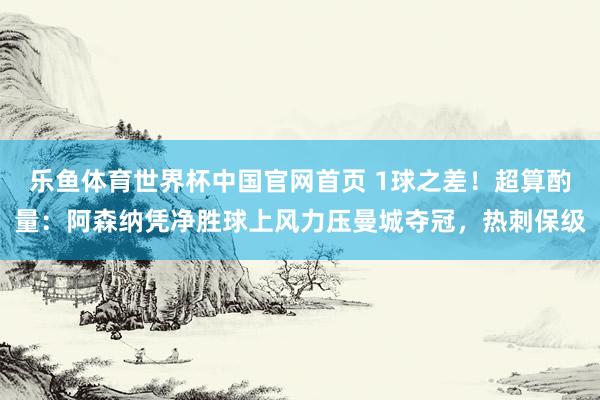 乐鱼体育世界杯中国官网首页 1球之差！超算酌量：阿森纳凭净胜球上风力压曼城夺冠，热刺保级