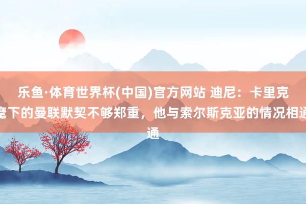 乐鱼·体育世界杯(中国)官方网站 迪尼：卡里克麾下的曼联默契不够郑重，他与索尔斯克亚的情况相通