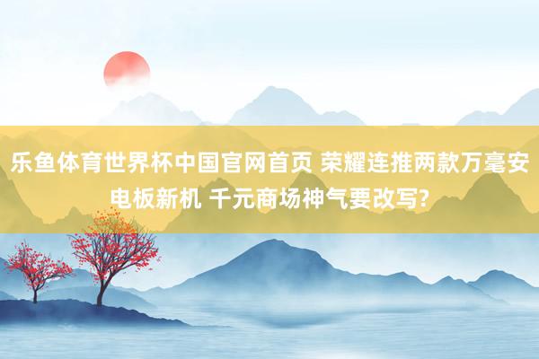 乐鱼体育世界杯中国官网首页 荣耀连推两款万毫安电板新机 千元商场神气要改写?