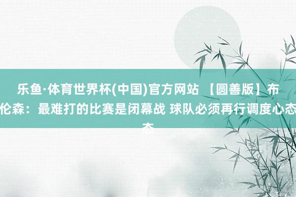 乐鱼·体育世界杯(中国)官方网站 【圆善版】布伦森：最难打的比赛是闭幕战 球队必须再行调度心态