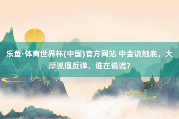 乐鱼·体育世界杯(中国)官方网站 中金说触底，大摩说假反弹，谁在说谎？