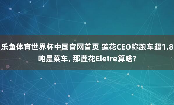乐鱼体育世界杯中国官网首页 莲花CEO称跑车超1.8吨是菜车, 那莲花Eletre算啥?
