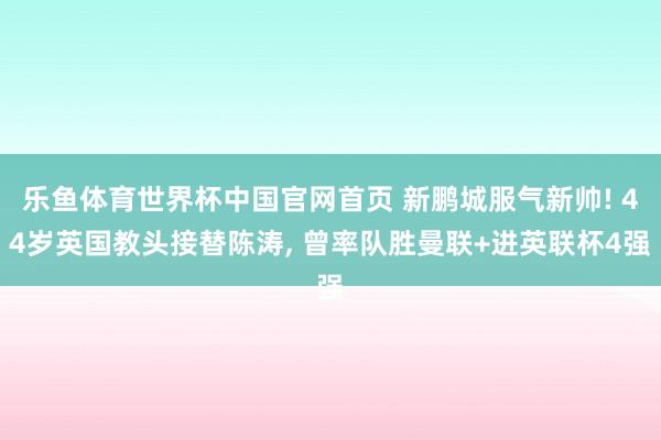 乐鱼体育世界杯中国官网首页 新鹏城服气新帅! 44岁英国教头接替陈涛, 曾率队胜曼联+进英联杯4强