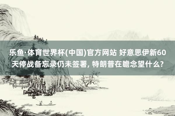 乐鱼·体育世界杯(中国)官方网站 好意思伊新60天停战备忘录仍未签署, 特朗普在瞻念望什么?