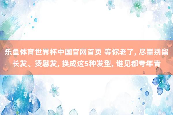 乐鱼体育世界杯中国官网首页 等你老了, 尽量别留长发、烫鬈发, 换成这5种发型, 谁见都夸年青