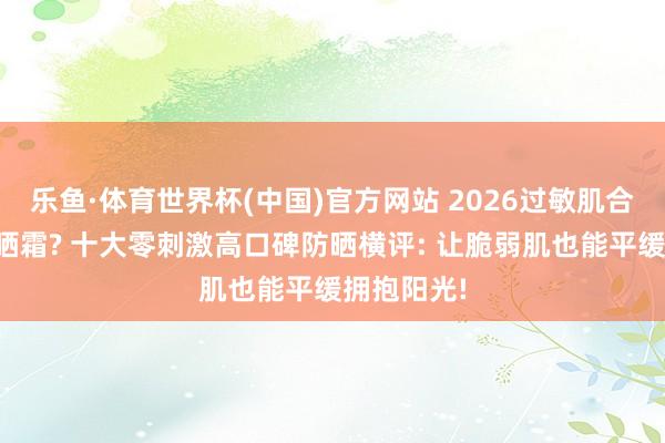 乐鱼·体育世界杯(中国)官方网站 2026过敏肌合乎哪款防晒霜? 十大零刺激高口碑防晒横评: 让脆弱肌也能平缓拥抱阳光!