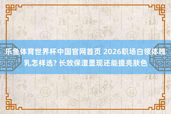 乐鱼体育世界杯中国官网首页 2026职场白领体魄乳怎样选? 长效保湿显现还能提亮肤色