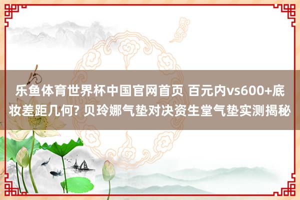 乐鱼体育世界杯中国官网首页 百元内vs600+底妆差距几何? 贝玲娜气垫对决资生堂气垫实测揭秘