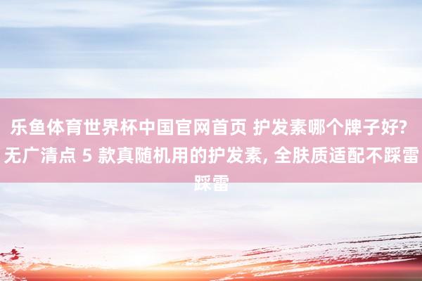 乐鱼体育世界杯中国官网首页 护发素哪个牌子好? 无广清点 5 款真随机用的护发素, 全肤质适配不踩雷