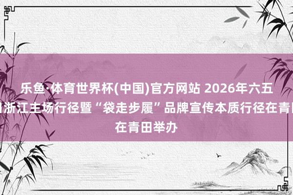 乐鱼·体育世界杯(中国)官方网站 2026年六五环境日浙江主场行径暨“袋走步履”品牌宣传本质行径在青田举办