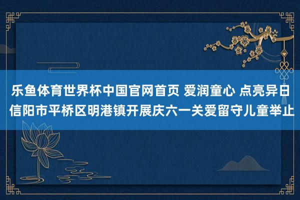 乐鱼体育世界杯中国官网首页 爱润童心 点亮异日 信阳市平桥区明港镇开展庆六一关爱留守儿童举止