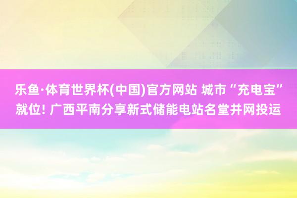乐鱼·体育世界杯(中国)官方网站 城市“充电宝”就位! 广西平南分享新式储能电站名堂并网投运