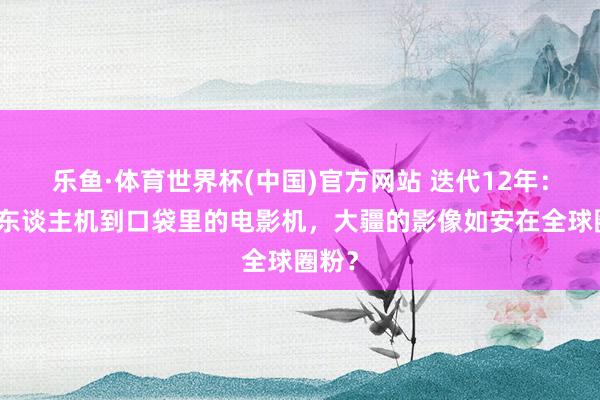 乐鱼·体育世界杯(中国)官方网站 迭代12年：从无东谈主机到口袋里的电影机，大疆的影像如安在全球圈粉？