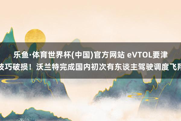 乐鱼·体育世界杯(中国)官方网站 eVTOL要津技巧破损！沃兰特完成国内初次有东谈主驾驶调度飞翔