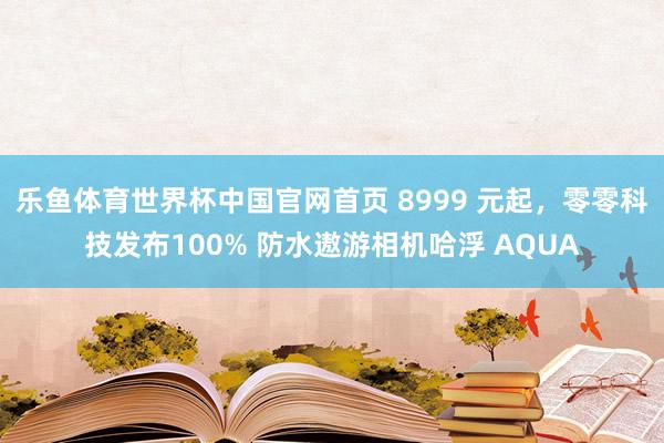 乐鱼体育世界杯中国官网首页 8999 元起，零零科技发布100% 防水遨游相机哈浮 AQUA
