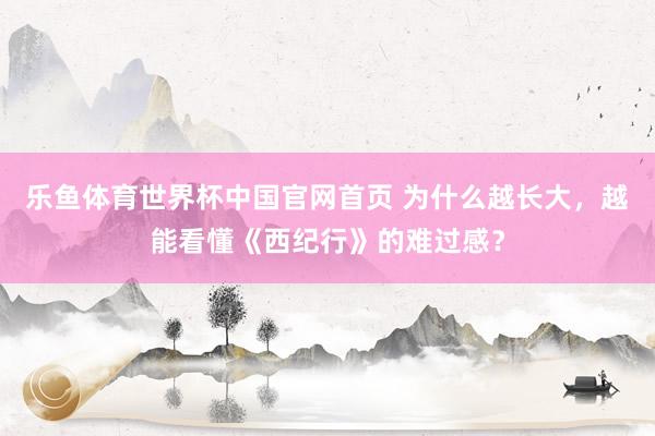 乐鱼体育世界杯中国官网首页 为什么越长大，越能看懂《西纪行》的难过感？