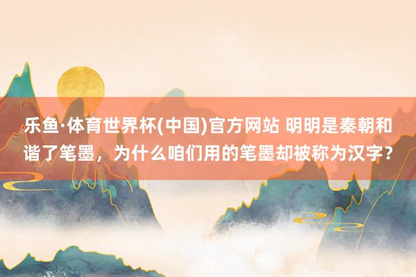 乐鱼·体育世界杯(中国)官方网站 明明是秦朝和谐了笔墨，为什么咱们用的笔墨却被称为汉字？