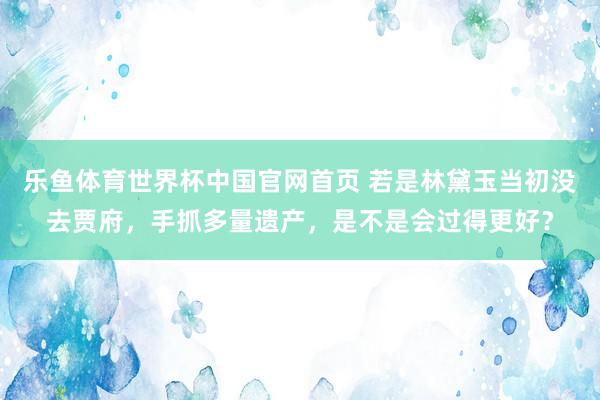 乐鱼体育世界杯中国官网首页 若是林黛玉当初没去贾府，手抓多量遗产，是不是会过得更好？