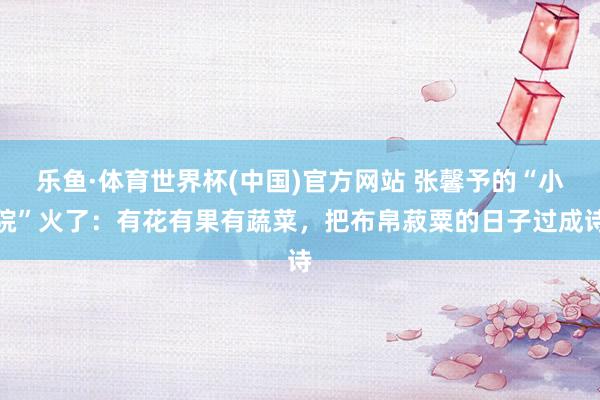 乐鱼·体育世界杯(中国)官方网站 张馨予的“小院”火了：有花有果有蔬菜，把布帛菽粟的日子过成诗