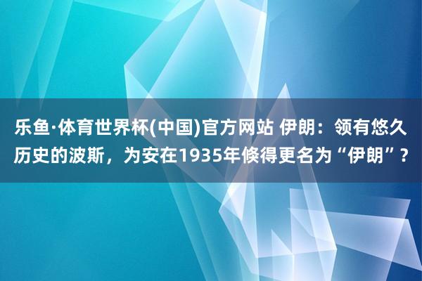 乐鱼·体育世界杯(中国)官方网站 伊朗：领有悠久历史的波斯，为安在1935年倏得更名为“伊朗”？