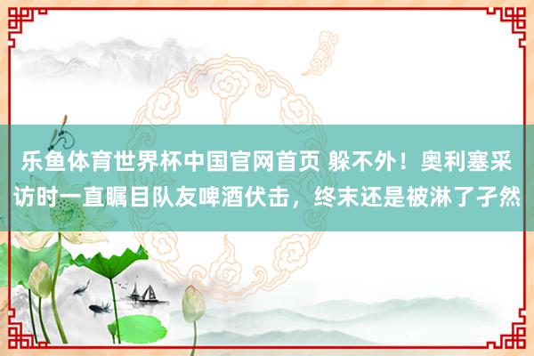 乐鱼体育世界杯中国官网首页 躲不外!奥利塞采访时一直瞩目队友啤酒伏击,终末还是被淋了孑然