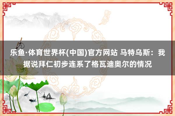 乐鱼·体育世界杯(中国)官方网站 马特乌斯：我据说拜仁初步连系了格瓦迪奥尔的情况